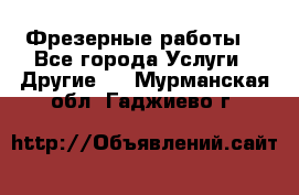 Фрезерные работы  - Все города Услуги » Другие   . Мурманская обл.,Гаджиево г.